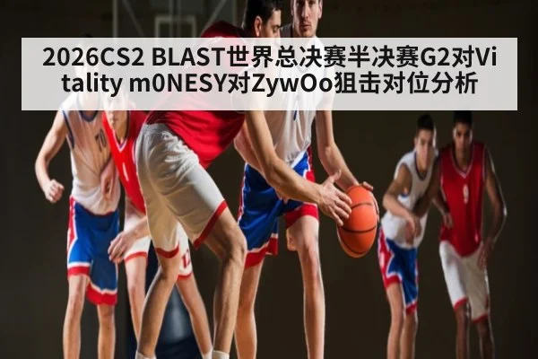 2026CS2 BLAST世界总决赛半决赛G2对Vitality m0NESY对ZywOo狙击对位分析