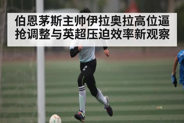 伯恩茅斯主帅伊拉奥拉高位逼抢调整与英超压迫效率新观察